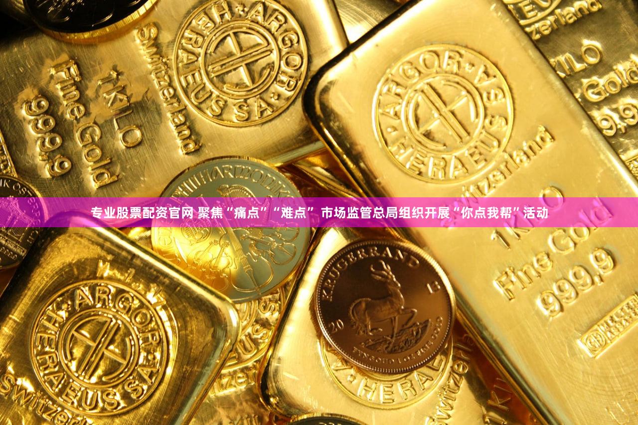 专业股票配资官网 聚焦“痛点”“难点” 市场监管总局组织开展“你点我帮”活动
