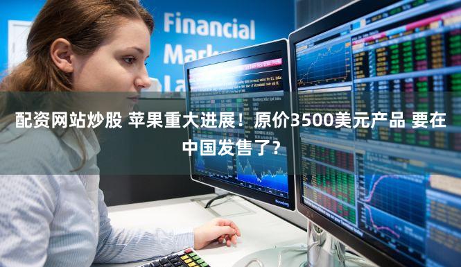 配资网站炒股 苹果重大进展！原价3500美元产品 要在中国发售了？
