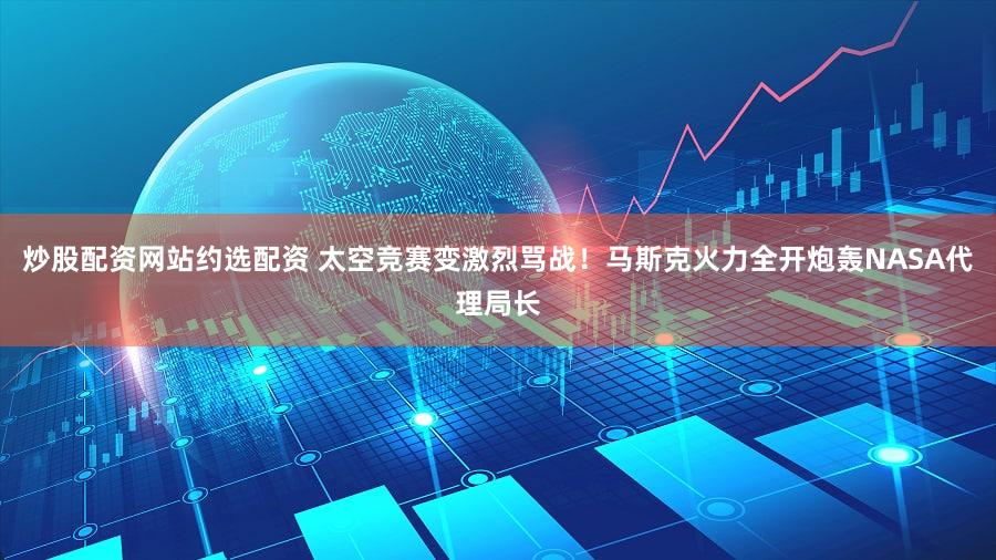 炒股配资网站约选配资 太空竞赛变激烈骂战！马斯克火力全开炮轰NASA代理局长