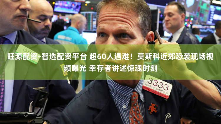 旺源配资-智选配资平台 超60人遇难！莫斯科近郊恐袭现场视频曝光 幸存者讲述惊魂时刻