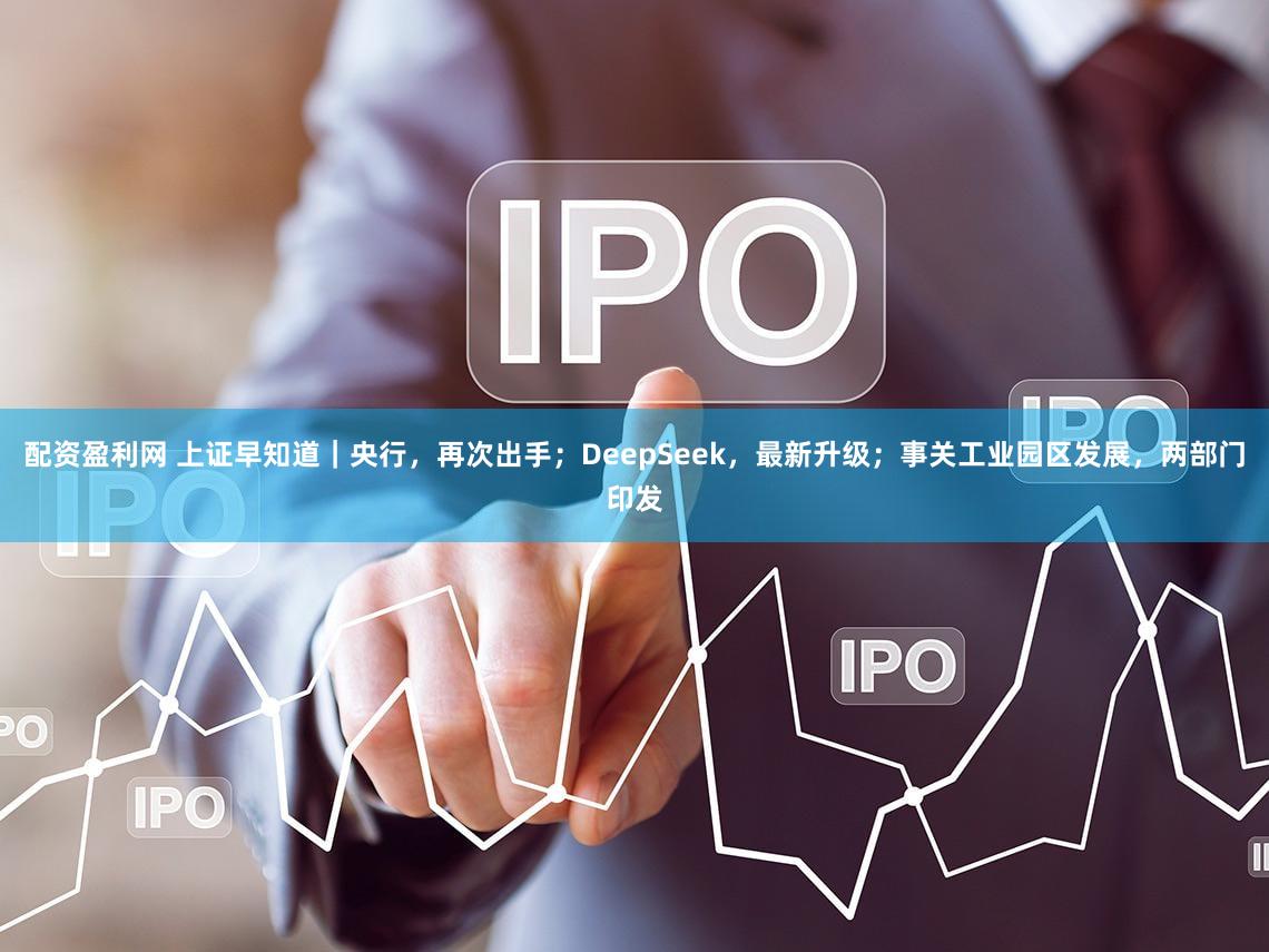 配资盈利网 上证早知道|央行,再次出手;DeepSeek,最新升级;事关工业园区发展,两部门印发