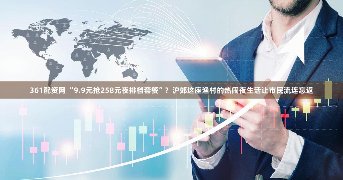 361配资网 “9.9元抢258元夜排档套餐”？沪郊这座渔村的热闹夜生活让市民流连忘返