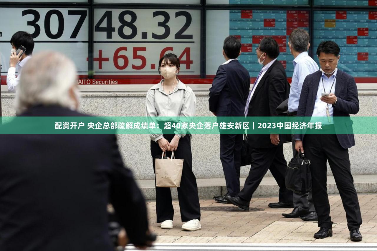 配资开户 央企总部疏解成绩单：超40家央企落户雄安新区｜2023中国经济年报