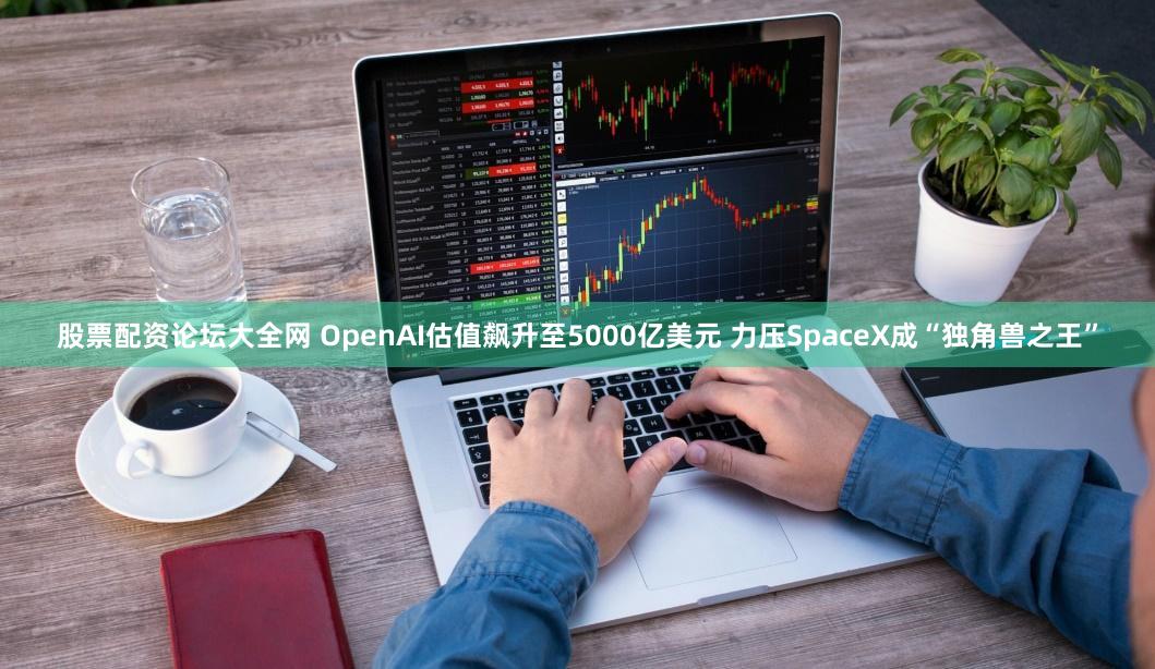 股票配资论坛大全网 OpenAI估值飙升至5000亿美元 力压SpaceX成“独角兽之王”