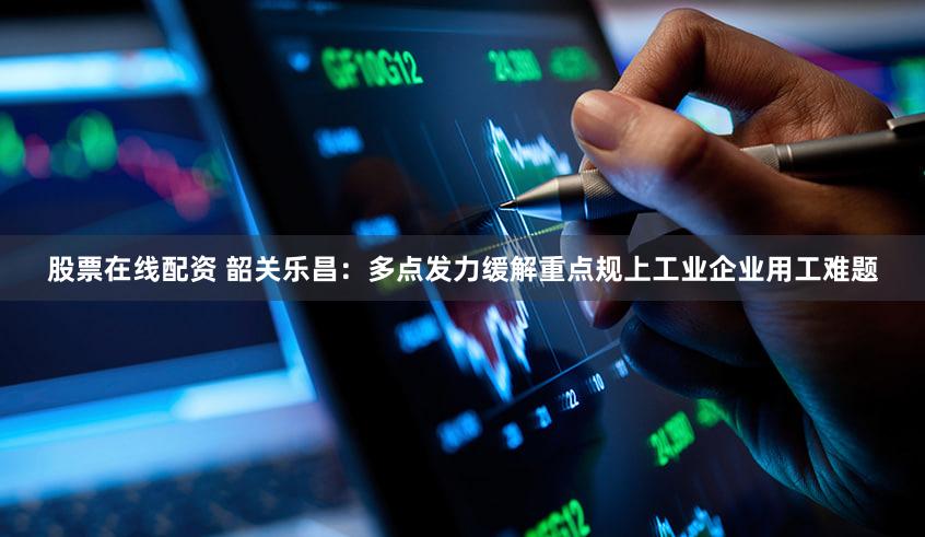 股票在线配资 韶关乐昌：多点发力缓解重点规上工业企业用工难题