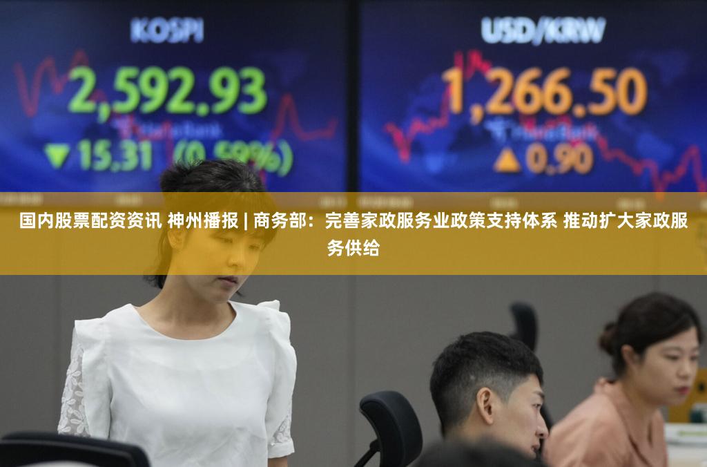 国内股票配资资讯 神州播报 | 商务部：完善家政服务业政策支持体系 推动扩大家政服务供给