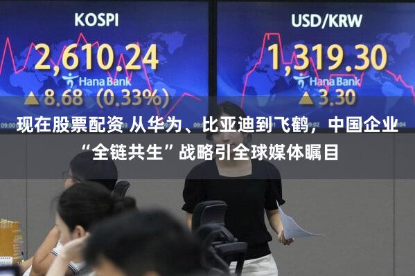 现在股票配资 从华为、比亚迪到飞鹤,中国企业“全链共生”战略引全球媒体瞩目