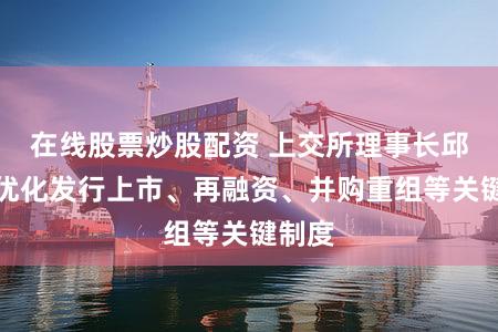在线股票炒股配资 上交所理事长邱勇：优化发行上市、再融资、并购重组等关键制度
