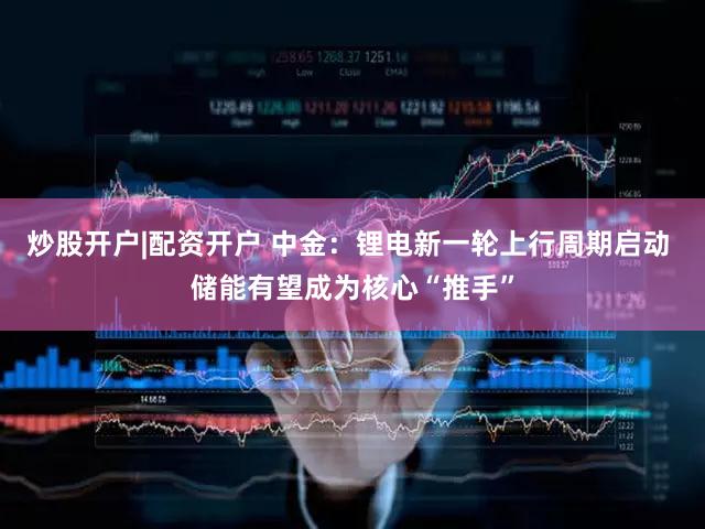 炒股开户|配资开户 中金：锂电新一轮上行周期启动 储能有望成为核心“推手”