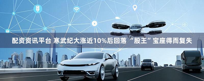 配资资讯平台 寒武纪大涨近10%后回落 “股王”宝座得而复失