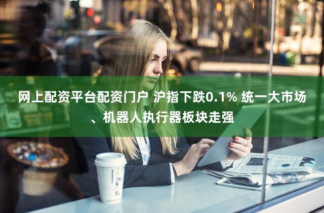 网上配资平台配资门户 沪指下跌0.1% 统一大市场、机器人执行器板块走强