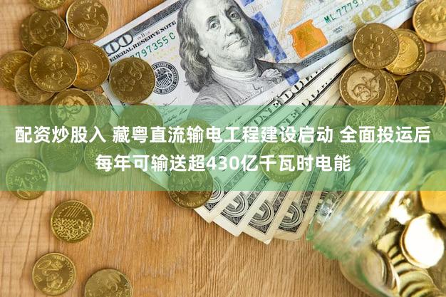 配资炒股入 藏粤直流输电工程建设启动 全面投运后每年可输送超430亿千瓦时电能