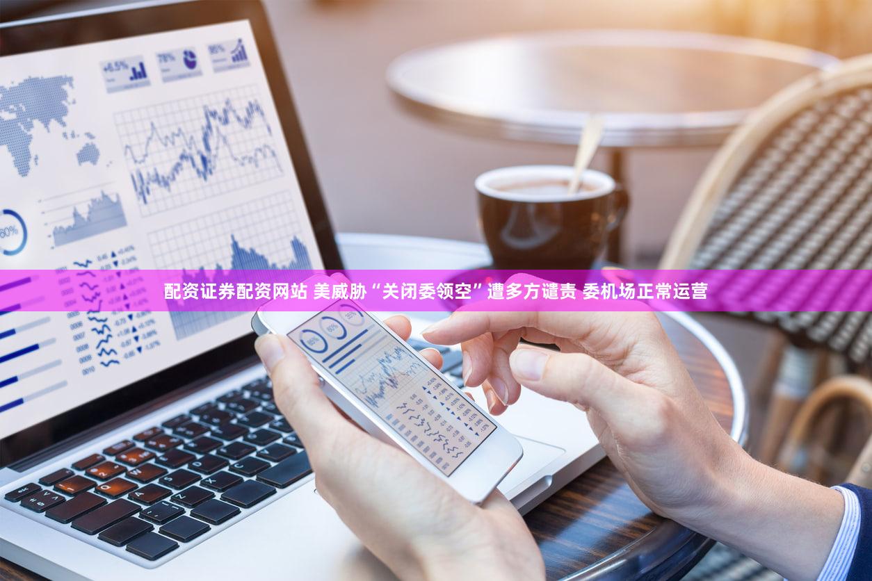 配资证券配资网站 美威胁“关闭委领空”遭多方谴责 委机场正常运营