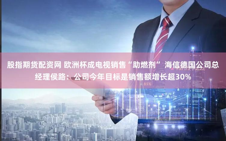 股指期货配资网 欧洲杯成电视销售“助燃剂” 海信德国公司总经理侯路:公司今年目标是销售额增长超30%