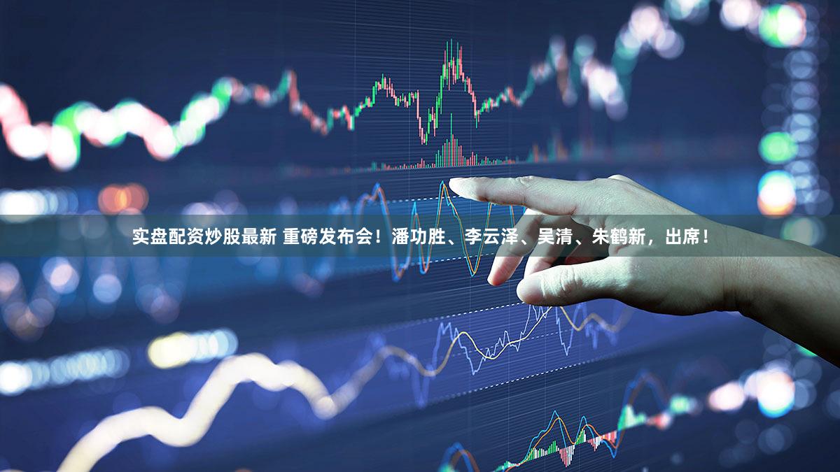 实盘配资炒股最新 重磅发布会！潘功胜、李云泽、吴清、朱鹤新，出席！