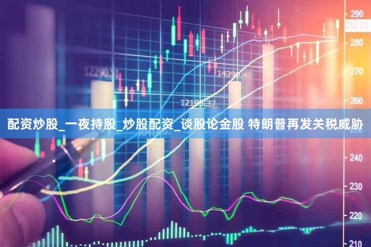配资炒股_一夜持股_炒股配资_谈股论金股 特朗普再发关税威胁