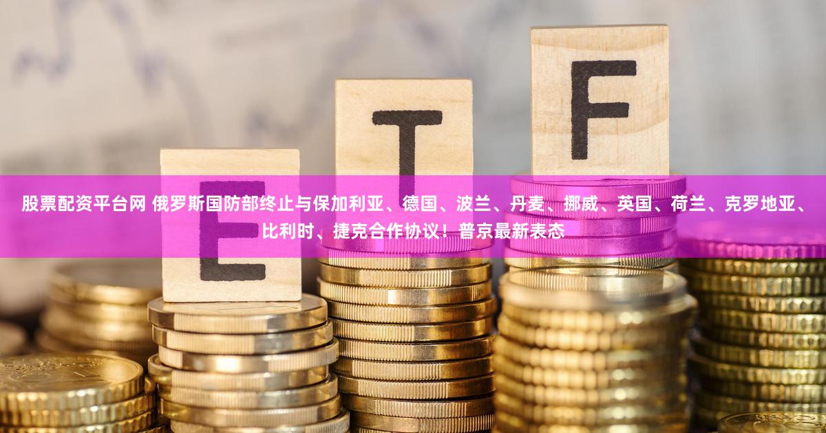 股票配资平台网 俄罗斯国防部终止与保加利亚、德国、波兰、丹麦、挪威、英国、荷兰、克罗地亚、比利时、捷克合作协议！普京最新表态