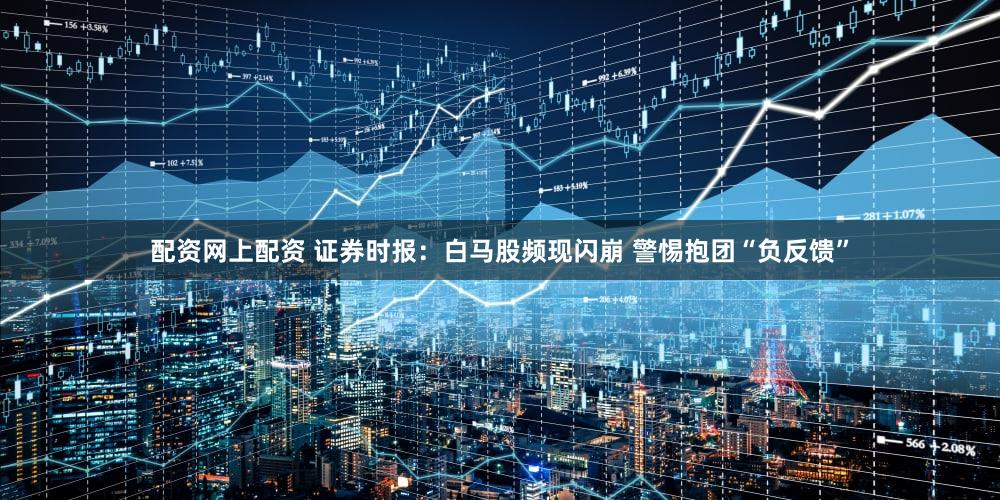 配资网上配资 证券时报：白马股频现闪崩 警惕抱团“负反馈”