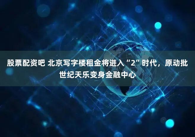 股票配资吧 北京写字楼租金将进入“2”时代，原动批世纪天乐变身金融中心