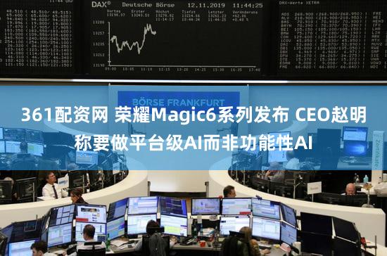 361配资网 荣耀Magic6系列发布 CEO赵明称要做平台级AI而非功能性AI