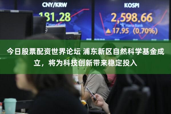 今日股票配资世界论坛 浦东新区自然科学基金成立，将为科技创新带来稳定投入