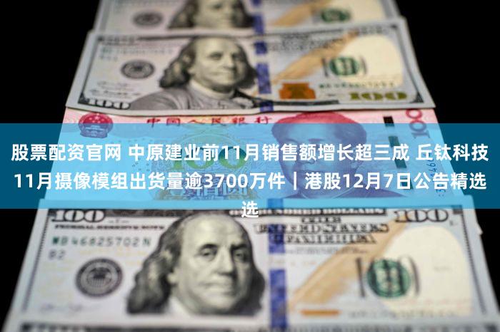 股票配资官网 中原建业前11月销售额增长超三成 丘钛科技11月摄像模组出货量逾3700万件|港股12月7日公告精选