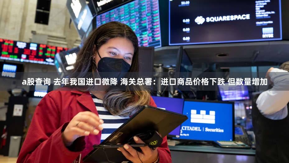 a股查询 去年我国进口微降 海关总署：进口商品价格下跌 但数量增加