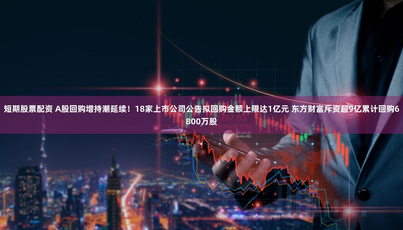 短期股票配资 A股回购增持潮延续！18家上市公司公告拟回购金额上限达1亿元 东方财富斥资超9亿累计回购6800万股