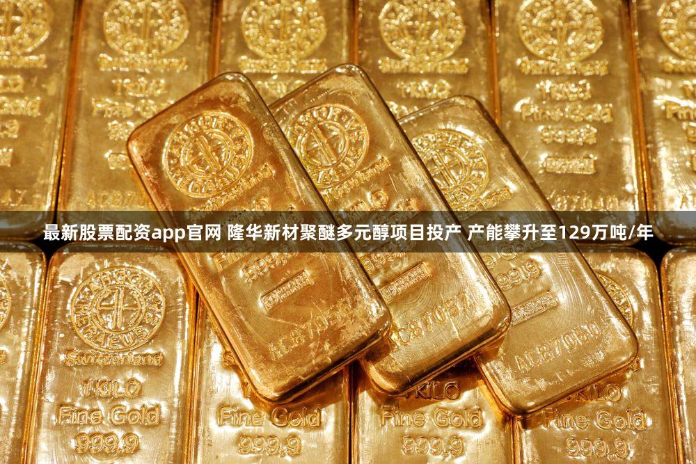 最新股票配资app官网 隆华新材聚醚多元醇项目投产 产能攀升至129万吨/年