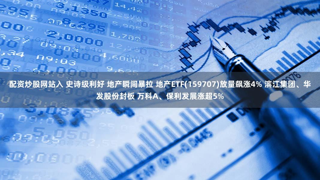 配资炒股网站入 史诗级利好 地产瞬间暴拉 地产ETF(159707)放量飙涨4% 滨江集团、华发股份封板 万科A、保利发展涨超5%