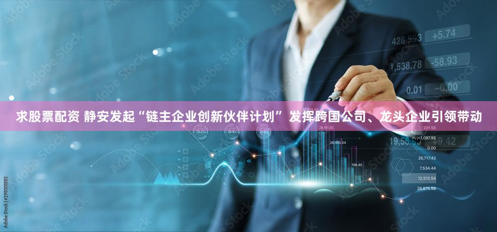 求股票配资 静安发起“链主企业创新伙伴计划” 发挥跨国公司、龙头企业引领带动
