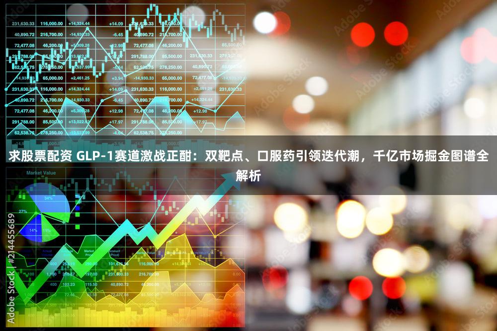 求股票配资 GLP-1赛道激战正酣：双靶点、口服药引领迭代潮，千亿市场掘金图谱全解析