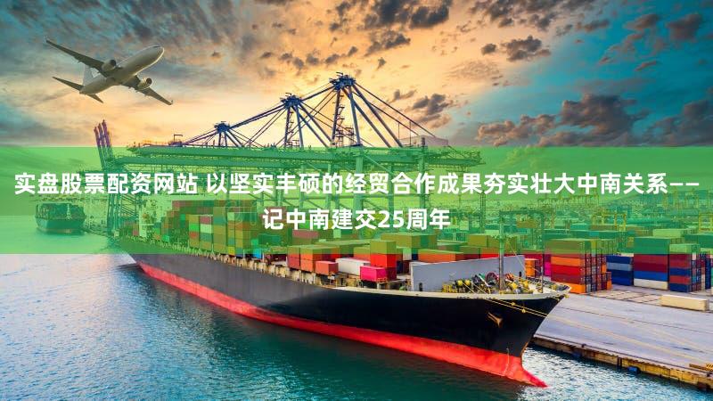 实盘股票配资网站 以坚实丰硕的经贸合作成果夯实壮大中南关系——记中南建交25周年