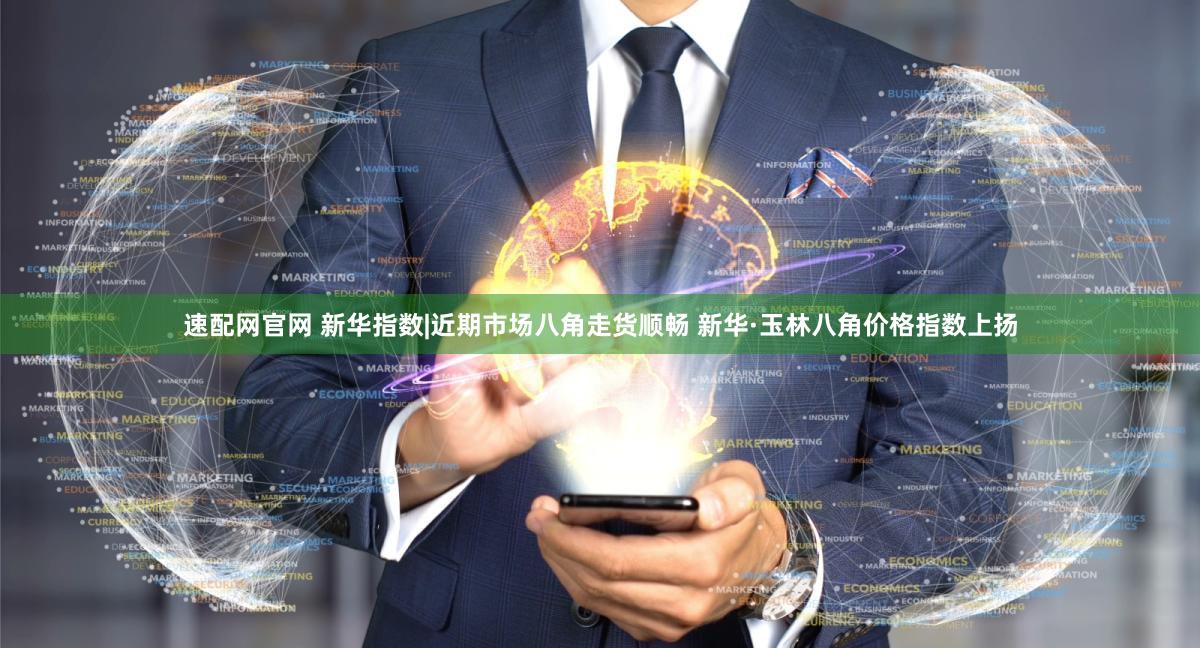 速配网官网 新华指数|近期市场八角走货顺畅 新华·玉林八角价格指数上扬