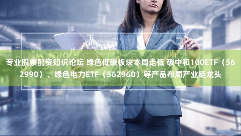 专业股票配资知识论坛 绿色低碳板块本周走低 碳中和100ETF（562990）、绿色电力ETF（562960）等产品布局产业链龙头