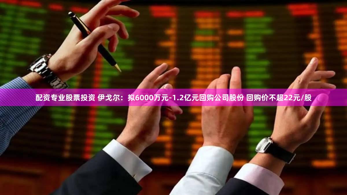 配资专业股票投资 伊戈尔：拟6000万元-1.2亿元回购公司股份 回购价不超22元/股