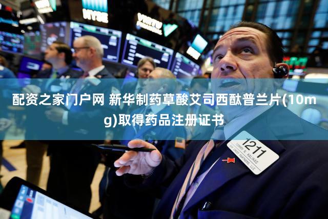 配资之家门户网 新华制药草酸艾司西酞普兰片(10mg)取得药品注册证书