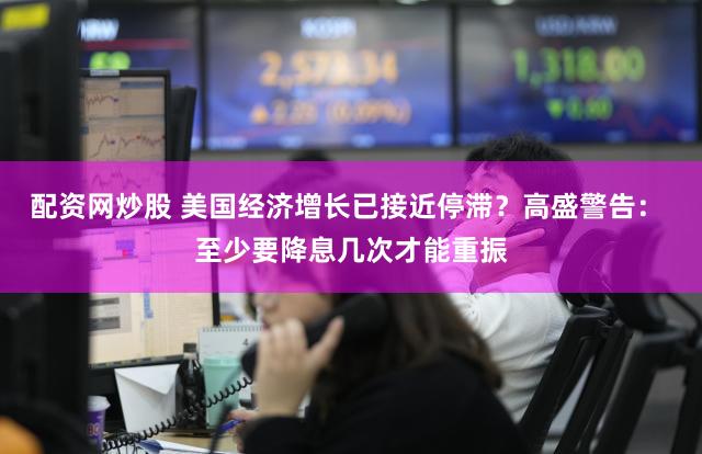 配资网炒股 美国经济增长已接近停滞?高盛警告: 至少要降息几次才能重振