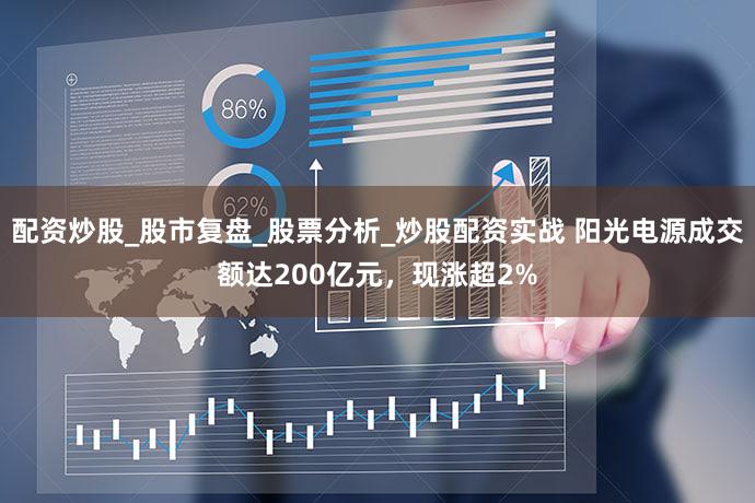 配资炒股_股市复盘_股票分析_炒股配资实战 阳光电源成交额达200亿元，现涨超2%