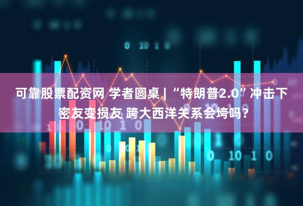 可靠股票配资网 学者圆桌 | “特朗普2.0”冲击下 密友变损友 跨大西洋关系会垮吗？