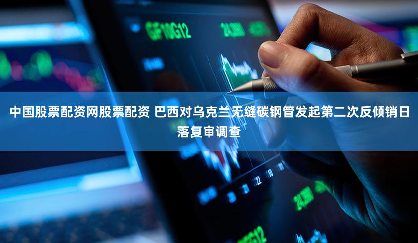 中国股票配资网股票配资 巴西对乌克兰无缝碳钢管发起第二次反倾销日落复审调查