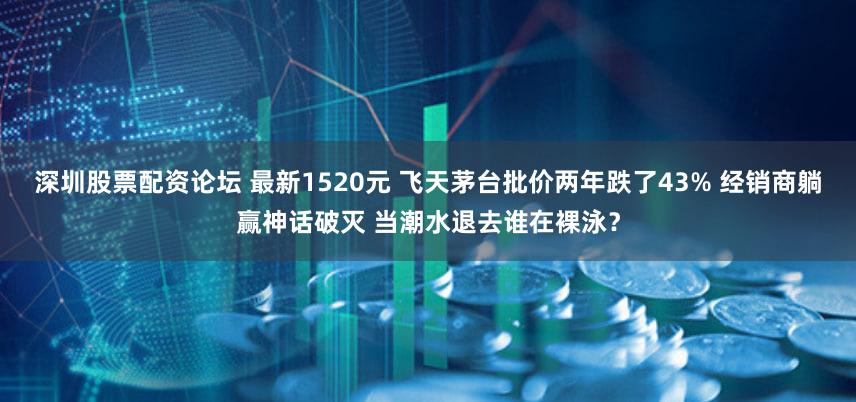 深圳股票配资论坛 最新1520元 飞天茅台批价两年跌了43% 经销商躺赢神话破灭 当潮水退去谁在裸泳？