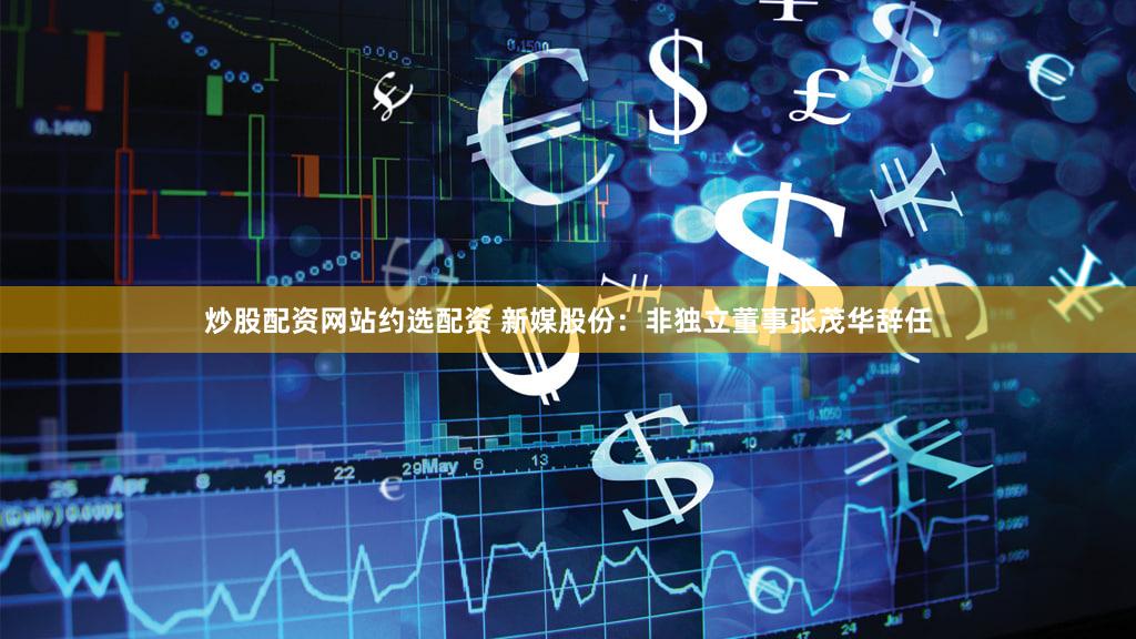 炒股配资网站约选配资 新媒股份：非独立董事张茂华辞任