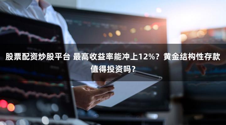 股票配资炒股平台 最高收益率能冲上12%?黄金结构性存款值得投资吗?