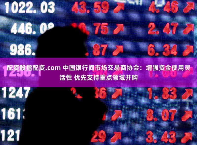 配资股指配资.com 中国银行间市场交易商协会:增强资金使用灵活性 优先支持重点领域并购