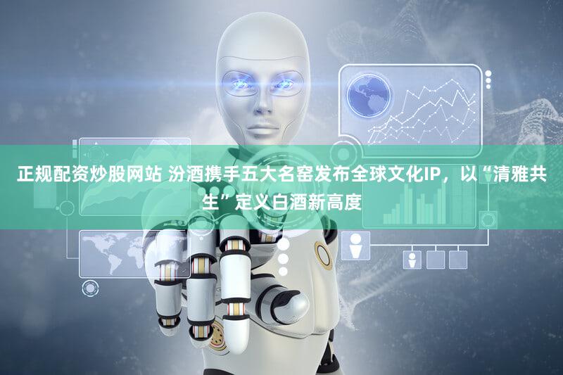 正规配资炒股网站 汾酒携手五大名窑发布全球文化IP，以“清雅共生”定义白酒新高度
