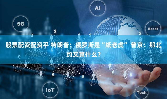 股票配资配资平 特朗普：俄罗斯是“纸老虎” 普京：那北约又算什么？