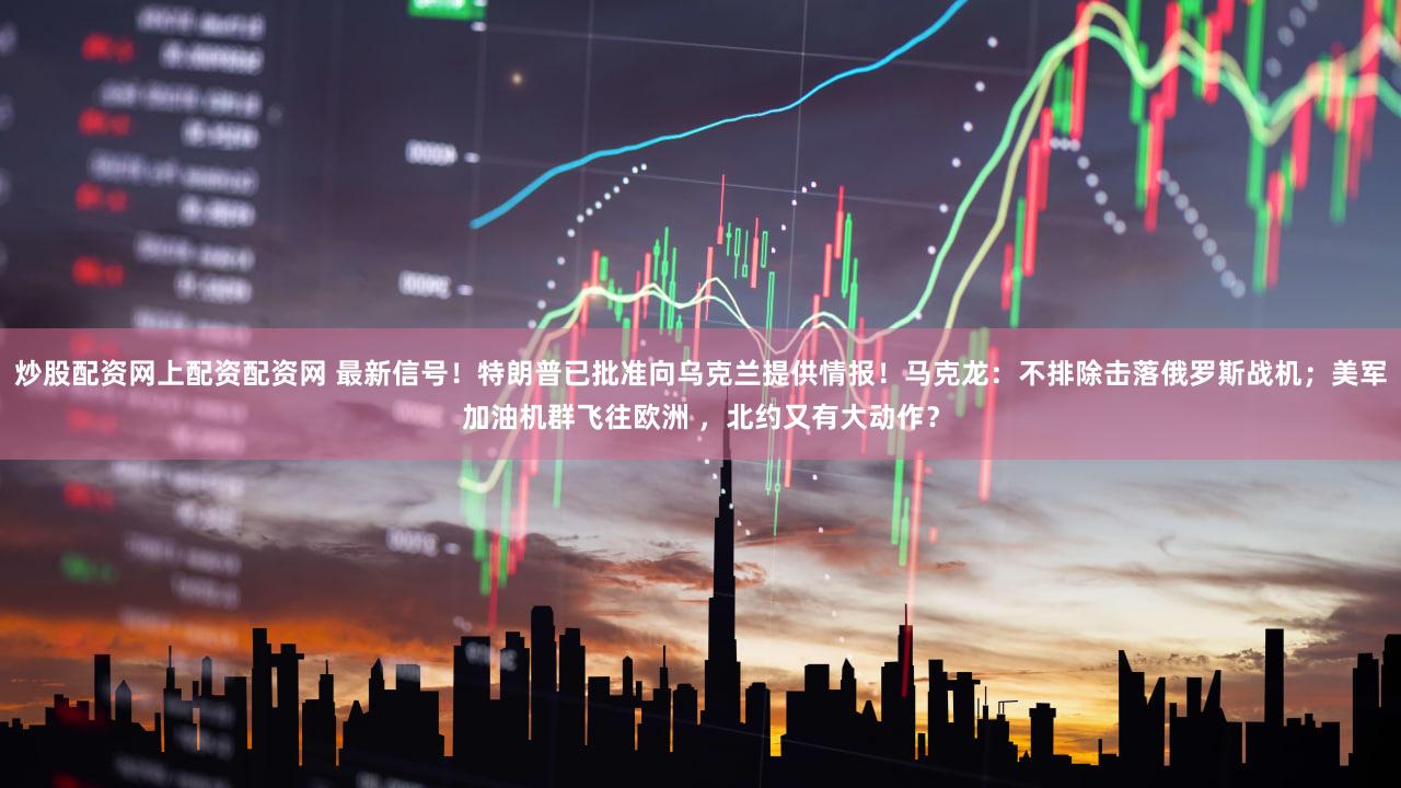 炒股配资网上配资配资网 最新信号！特朗普已批准向乌克兰提供情报！马克龙：不排除击落俄罗斯战机；美军加油机群飞往欧洲 ，北约又有大动作？