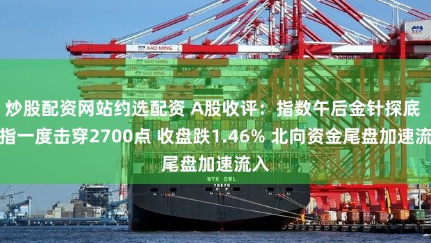 炒股配资网站约选配资 A股收评：指数午后金针探底 沪指一度击穿2700点 收盘跌1.46% 北向资金尾盘加速流入