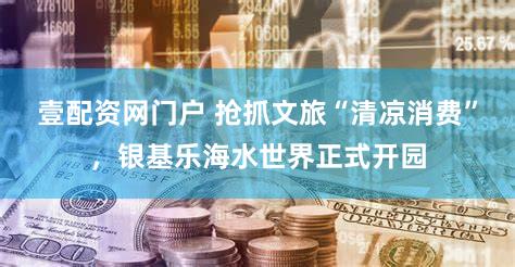 壹配资网门户 抢抓文旅“清凉消费”，银基乐海水世界正式开园